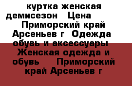 куртка женская демисезон › Цена ­ 2 500 - Приморский край, Арсеньев г. Одежда, обувь и аксессуары » Женская одежда и обувь   . Приморский край,Арсеньев г.